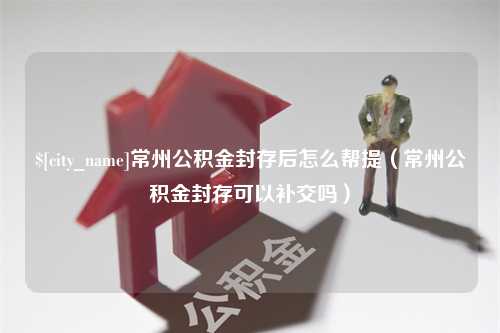 琼海常州公积金封存后怎么帮提（常州公积金封存可以补交吗）